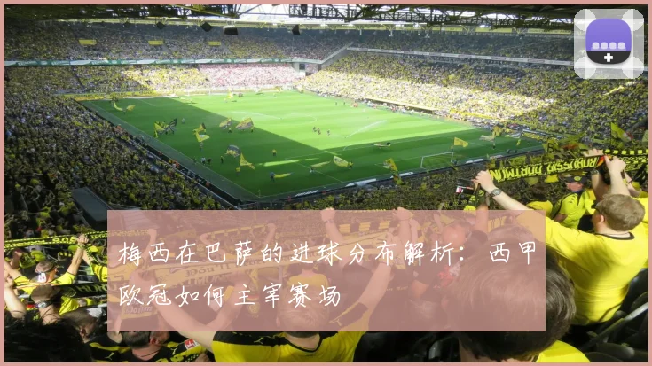 梅西在巴萨的进球分布解析：西甲欧冠如何主宰赛场