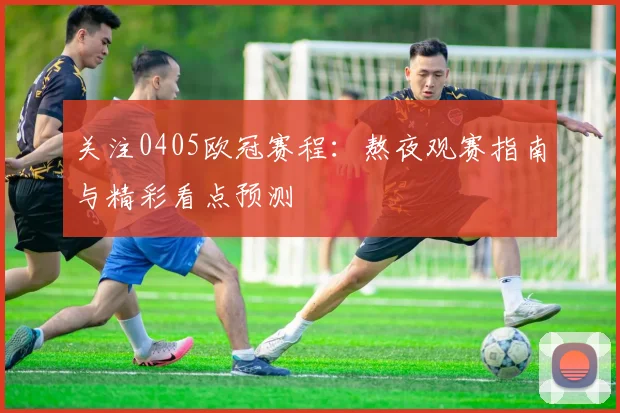 关注0405欧冠赛程：熬夜观赛指南与精彩看点预测