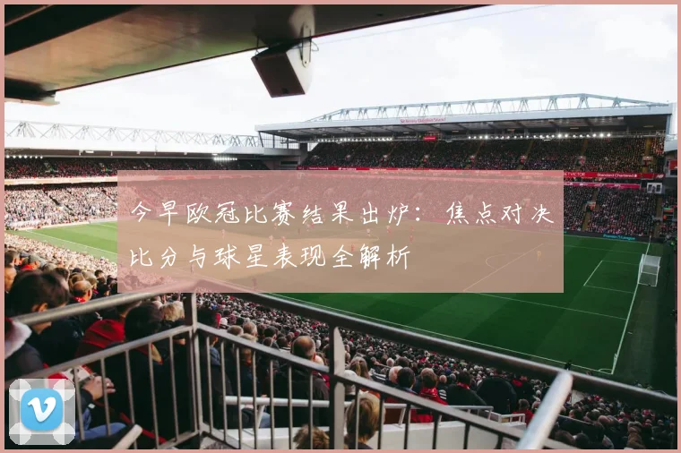 今早欧冠比赛结果出炉：焦点对决比分与球星表现全解析