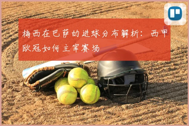 梅西在巴萨的进球分布解析：西甲欧冠如何主宰赛场