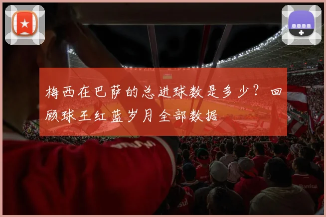 梅西在巴萨的总进球数是多少？回顾球王红蓝岁月全部数据