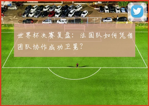 世界杯决赛复盘：法国队如何凭借团队协作成功卫冕？