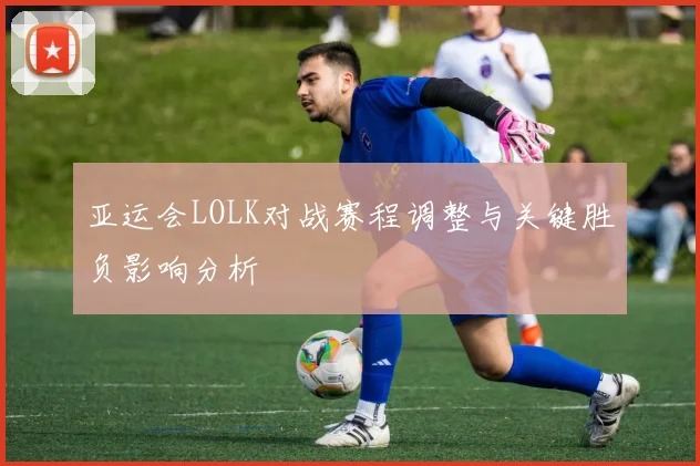 亚运会LOLK对战赛程调整与关键胜负影响分析