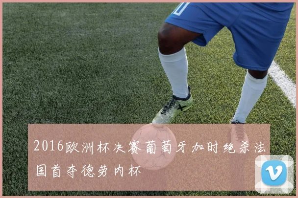 2016欧洲杯决赛葡萄牙加时绝杀法国首夺德劳内杯