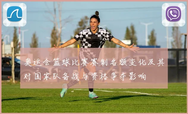 奥运会篮球比赛赛制名额变化及其对国家队备战与资格争夺影响
