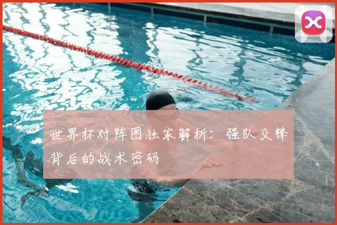 世界杯对阵图独家解析：强队交锋背后的战术密码
