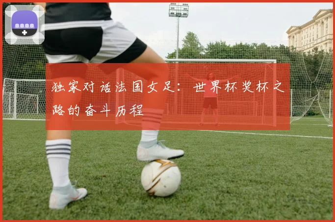 独家对话法国女足:世界杯奖杯之路的奋斗历程