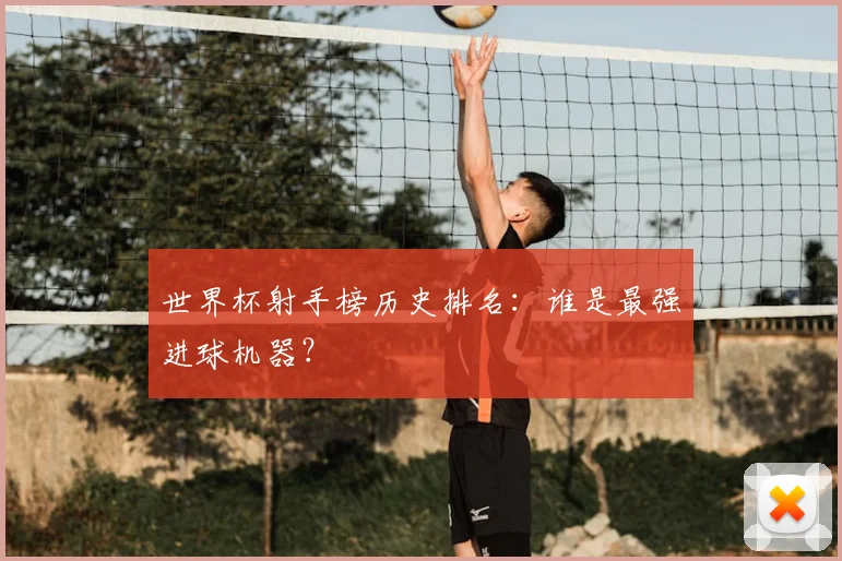 世界杯射手榜历史排名:谁是最强进球机器?