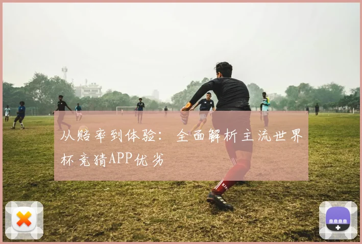 从赔率到体验：全面解析主流世界杯竞猜APP优劣