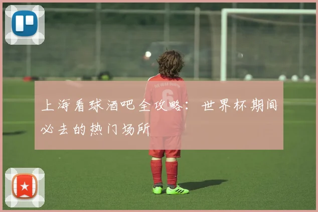 上海看球酒吧全攻略:世界杯期间必去的热门场所