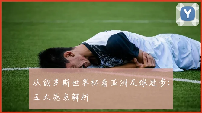 从俄罗斯世界杯看亚洲足球进步:五大亮点解析