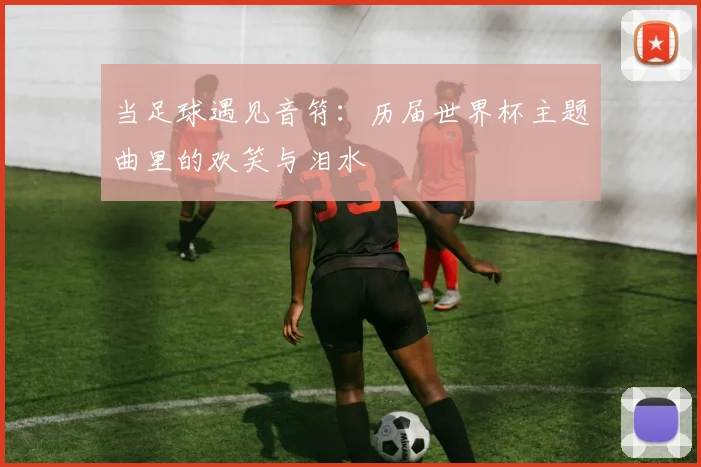 当足球遇见音符:历届世界杯主题曲里的欢笑与泪水
