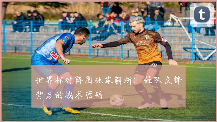 世界杯对阵图独家解析:强队交锋背后的战术密码