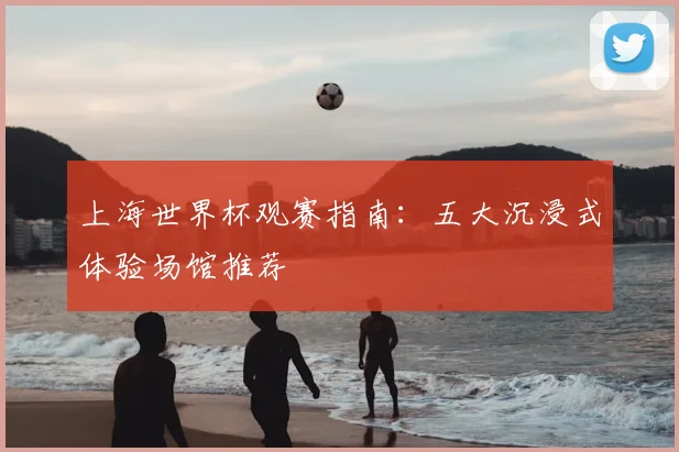 上海世界杯观赛指南:五大沉浸式体验场馆推荐