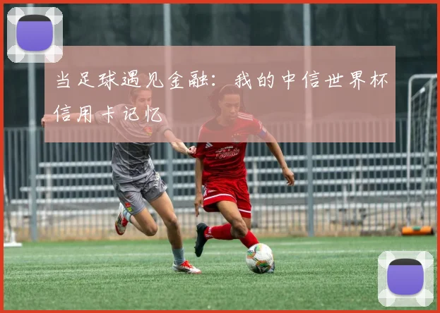 当足球遇见金融：我的中信世界杯信用卡记忆