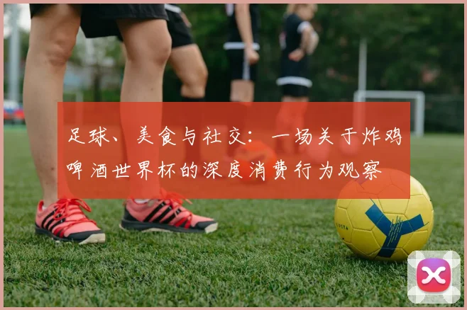 足球、美食与社交：一场关于炸鸡啤酒世界杯的深度消费行为观察