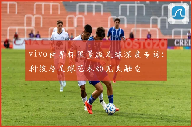 vivo世界杯限量版足球深度专访：科技与足球艺术的完美融合