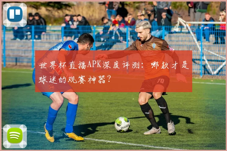 世界杯直播APK深度评测：哪款才是球迷的观赛神器？