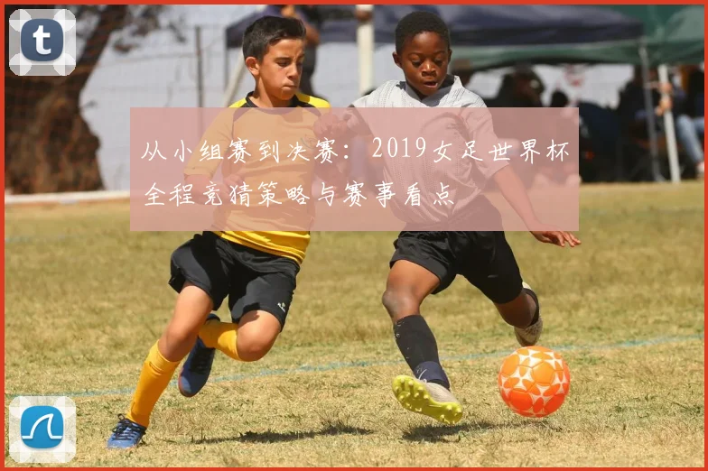 从小组赛到决赛：2019女足世界杯全程竞猜策略与赛事看点