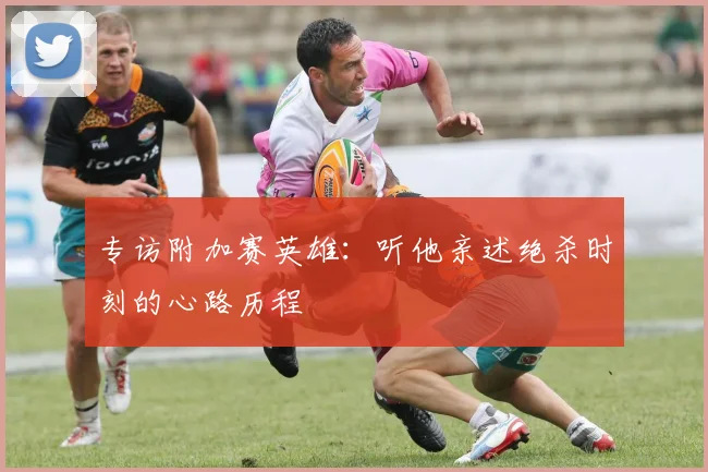 专访附加赛英雄：听他亲述绝杀时刻的心路历程