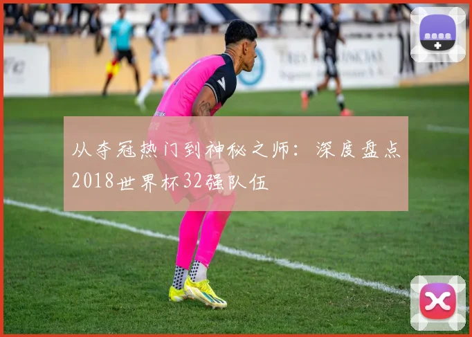 从夺冠热门到神秘之师：深度盘点2018世界杯32强队伍